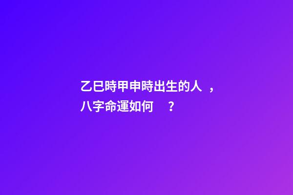 乙巳時甲申時出生的人，八字命運如何？